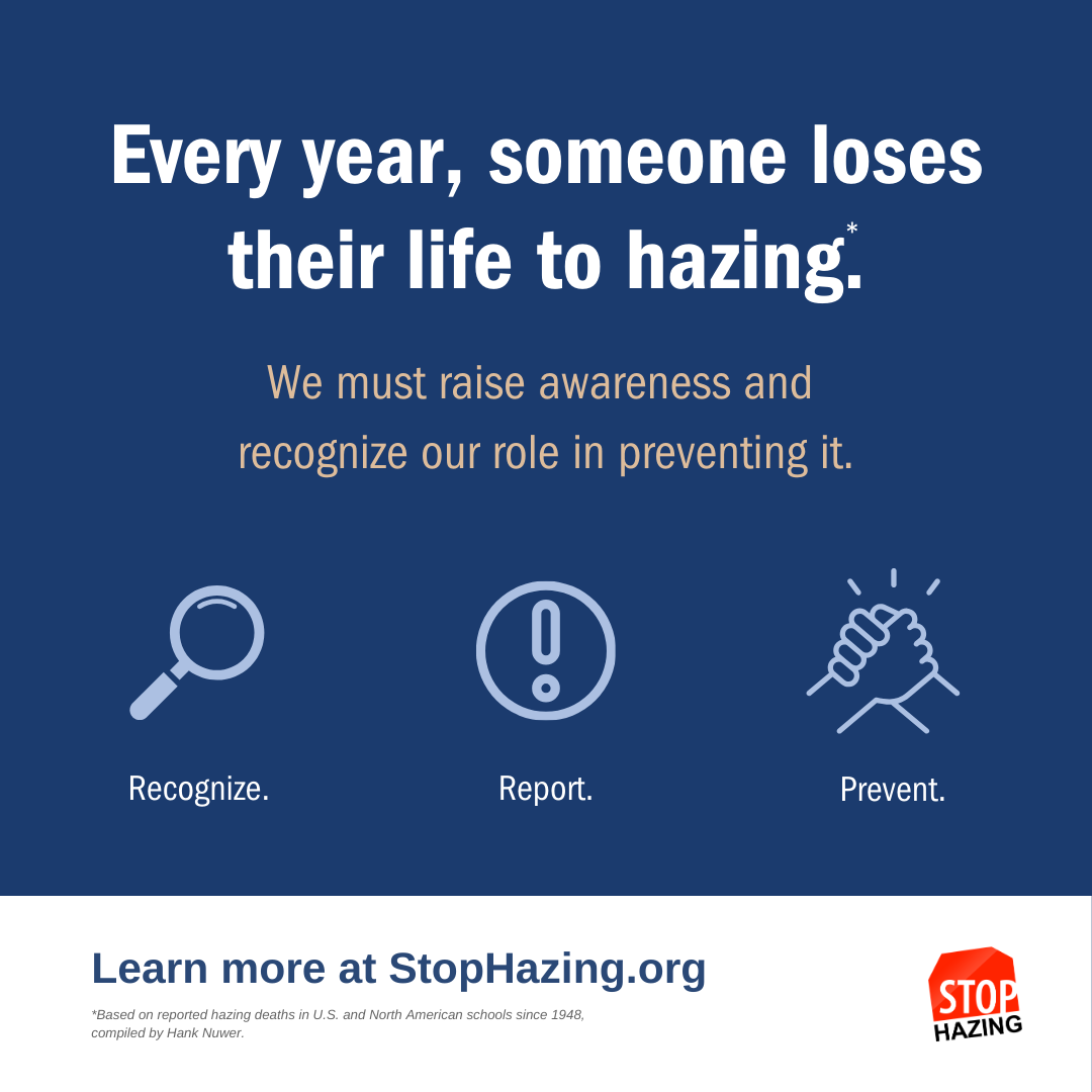 Every year, someone loses their life to hazing. *based on reported hazing deaths in U.S. and North America schools since 1948 compiled by Hank Nuwer. We must raise awareness and recognize our role in preventing it. Recognize. Report. Prevent. Learn more at StopHazing.org